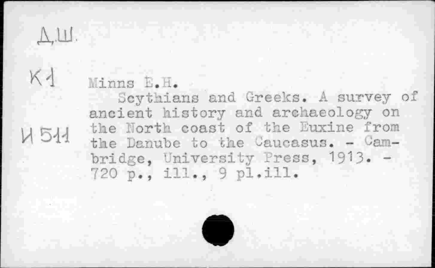 ﻿ЈШ
м
И 5-Н
Minns Ь.Н.
Scythians and Greeks. A survey of ancient history and archaeology on the North coast of the Euxine from the Danube to the Caucasus. - Cambridge, University Press, 1913. -720 p., ill., 9 pl.ill.